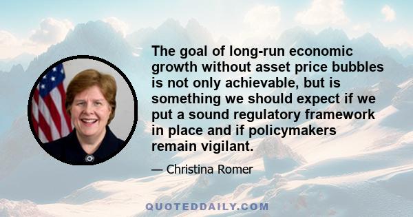 The goal of long-run economic growth without asset price bubbles is not only achievable, but is something we should expect if we put a sound regulatory framework in place and if policymakers remain vigilant.