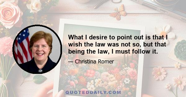 What I desire to point out is that I wish the law was not so, but that being the law, I must follow it.