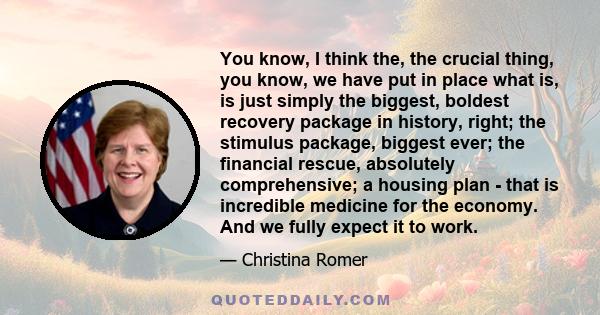 You know, I think the, the crucial thing, you know, we have put in place what is, is just simply the biggest, boldest recovery package in history, right; the stimulus package, biggest ever; the financial rescue,