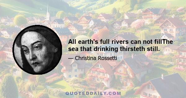 All earth's full rivers can not fillThe sea that drinking thirsteth still.