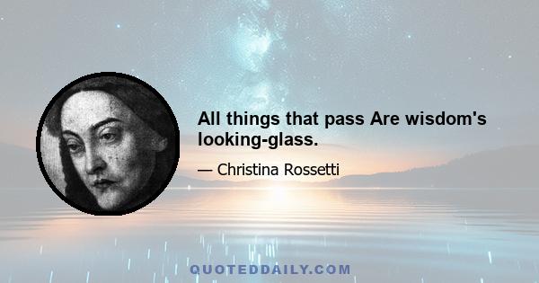 All things that pass Are wisdom's looking-glass.