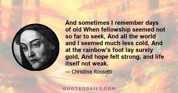 And sometimes I remember days of old When fellowship seemed not so far to seek, And all the world and I seemed much less cold, And at the rainbow's foot lay surely gold, And hope felt strong, and life itself not weak.