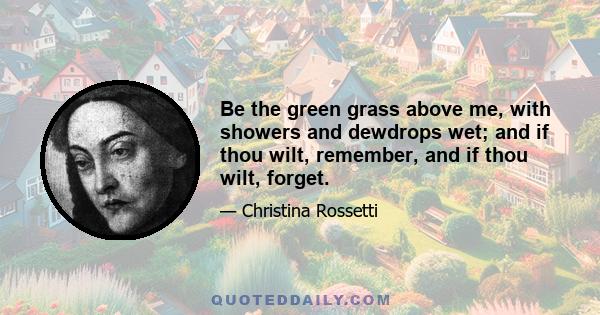 Be the green grass above me, with showers and dewdrops wet; and if thou wilt, remember, and if thou wilt, forget.