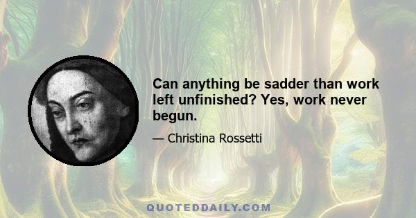 Can anything be sadder than work left unfinished? Yes, work never begun.