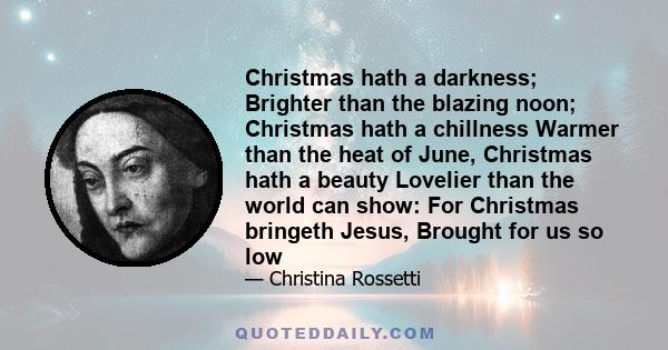 Christmas hath a darkness; Brighter than the blazing noon; Christmas hath a chillness Warmer than the heat of June, Christmas hath a beauty Lovelier than the world can show: For Christmas bringeth Jesus, Brought for us