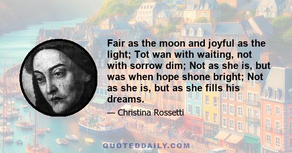 Fair as the moon and joyful as the light; Tot wan with waiting, not with sorrow dim; Not as she is, but was when hope shone bright; Not as she is, but as she fills his dreams.