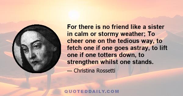 For there is no friend like a sister in calm or stormy weather; To cheer one on the tedious way, to fetch one if one goes astray, to lift one if one totters down, to strengthen whilst one stands.