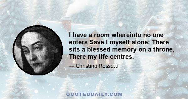 I have a room whereinto no one enters Save I myself alone: There sits a blessed memory on a throne, There my life centres.