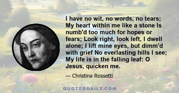 I have no wit, no words, no tears; My heart within me like a stone Is numb'd too much for hopes or fears; Look right, look left, I dwell alone; I lift mine eyes, but dimm'd with grief No everlasting hills I see; My life 