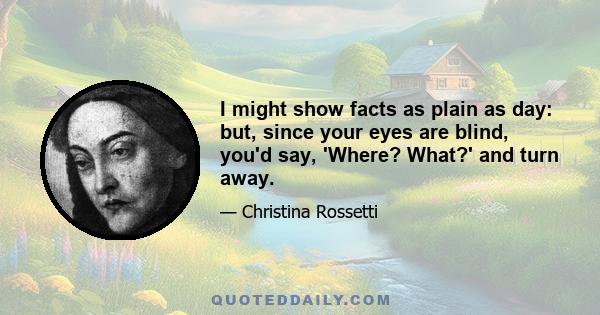 I might show facts as plain as day: but, since your eyes are blind, you'd say, 'Where? What?' and turn away.