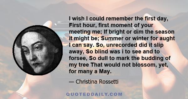 I wish I could remember the first day, First hour, first moment of your meeting me; If bright or dim the season it might be; Summer or winter for aught I can say. So, unrecorded did it slip away, So blind was i to see