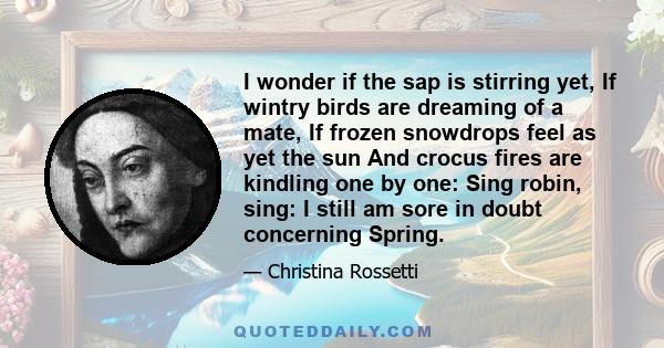 I wonder if the sap is stirring yet, If wintry birds are dreaming of a mate, If frozen snowdrops feel as yet the sun And crocus fires are kindling one by one: Sing robin, sing: I still am sore in doubt concerning Spring.