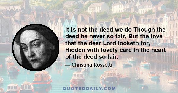 It is not the deed we do Though the deed be never so fair, But the love that the dear Lord looketh for, Hidden with lovely care In the heart of the deed so fair.