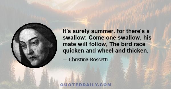 It's surely summer. for there's a swallow: Come one swallow, his mate will follow, The bird race quicken and wheel and thicken.