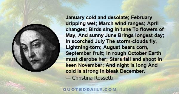 January cold and desolate; February dripping wet; March wind ranges; April changes; Birds sing in tune To flowers of May, And sunny June Brings longest day; In scorched July The storm-clouds fly, Lightning-torn; August