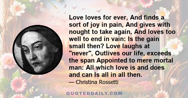 Love loves for ever, And finds a sort of joy in pain, And gives with nought to take again, And loves too well to end in vain: Is the gain small then? Love laughs at never, Outlives our life, exceeds the span Appointed