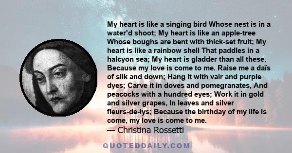 My heart is like a singing bird Whose nest is in a water'd shoot; My heart is like an apple-tree Whose boughs are bent with thick-set fruit; My heart is like a rainbow shell That paddles in a halcyon sea; My heart is