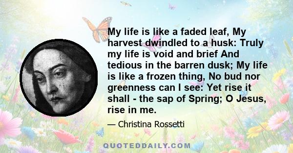 My life is like a faded leaf, My harvest dwindled to a husk: Truly my life is void and brief And tedious in the barren dusk; My life is like a frozen thing, No bud nor greenness can I see: Yet rise it shall - the sap of 