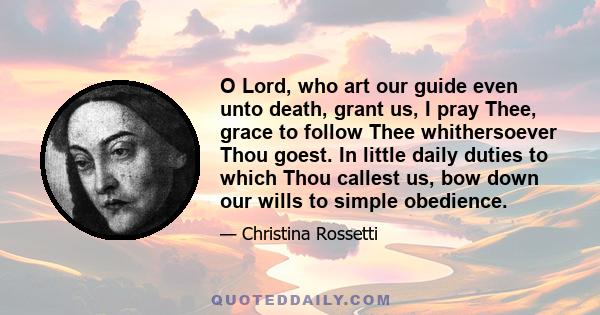 O Lord, who art our guide even unto death, grant us, I pray Thee, grace to follow Thee whithersoever Thou goest. In little daily duties to which Thou callest us, bow down our wills to simple obedience.