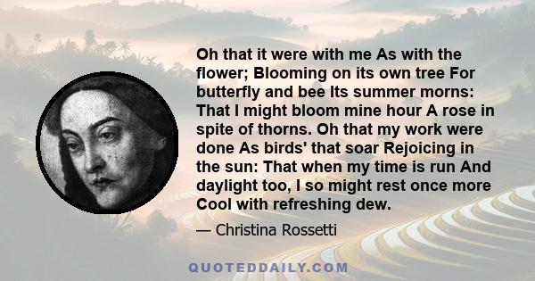 Oh that it were with me As with the flower; Blooming on its own tree For butterfly and bee Its summer morns: That I might bloom mine hour A rose in spite of thorns. Oh that my work were done As birds' that soar