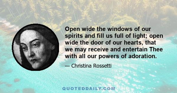 Open wide the windows of our spirits and fill us full of light; open wide the door of our hearts, that we may receive and entertain Thee with all our powers of adoration.