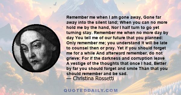 Remember me when I am gone away, Gone far away into the silent land; When you can no more hold me by the hand, Nor I half turn to go yet turning stay. Remember me when no more day by day You tell me of our future that