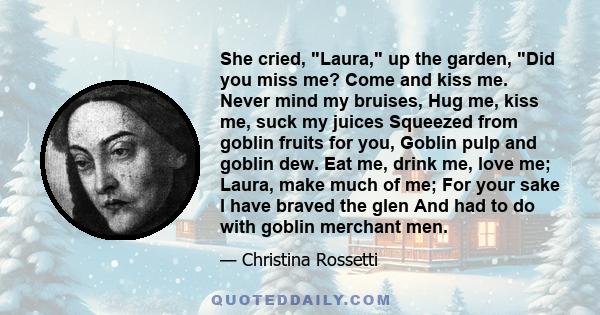 She cried, Laura, up the garden, Did you miss me? Come and kiss me. Never mind my bruises, Hug me, kiss me, suck my juices Squeezed from goblin fruits for you, Goblin pulp and goblin dew. Eat me, drink me, love me;