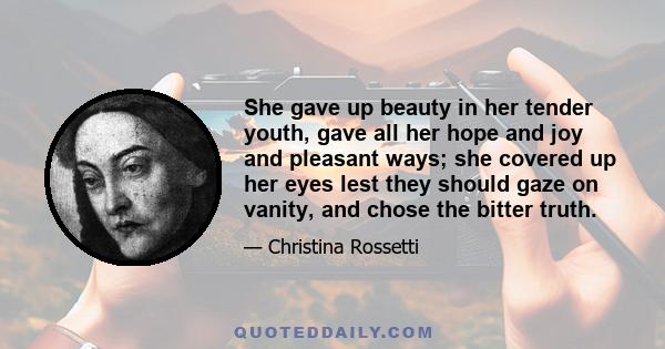 She gave up beauty in her tender youth, gave all her hope and joy and pleasant ways; she covered up her eyes lest they should gaze on vanity, and chose the bitter truth.