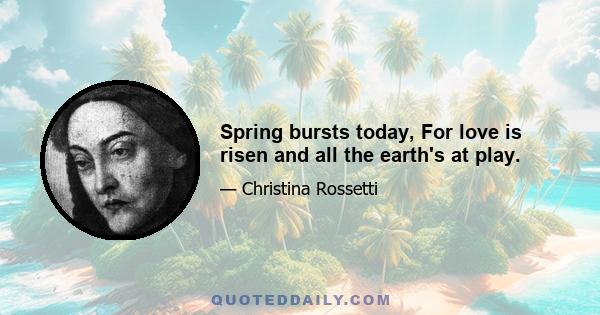 Spring bursts today, For love is risen and all the earth's at play.