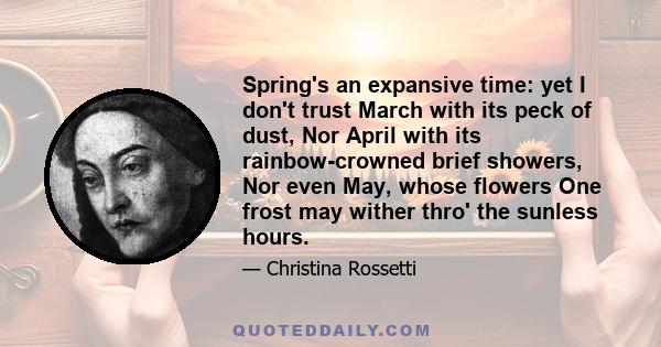 Spring's an expansive time: yet I don't trust March with its peck of dust, Nor April with its rainbow-crowned brief showers, Nor even May, whose flowers One frost may wither thro' the sunless hours.