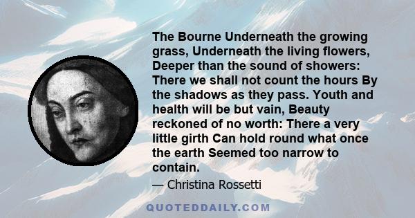 The Bourne Underneath the growing grass, Underneath the living flowers, Deeper than the sound of showers: There we shall not count the hours By the shadows as they pass. Youth and health will be but vain, Beauty