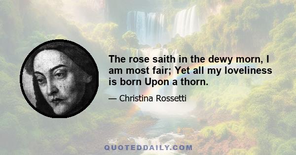 The rose saith in the dewy morn, I am most fair; Yet all my loveliness is born Upon a thorn.