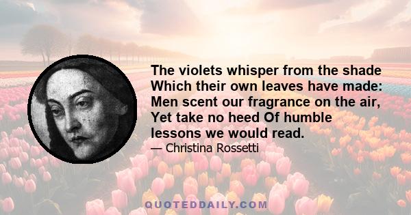 The violets whisper from the shade Which their own leaves have made: Men scent our fragrance on the air, Yet take no heed Of humble lessons we would read.