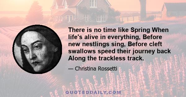 There is no time like Spring When life's alive in everything, Before new nestlings sing, Before cleft swallows speed their journey back Along the trackless track.