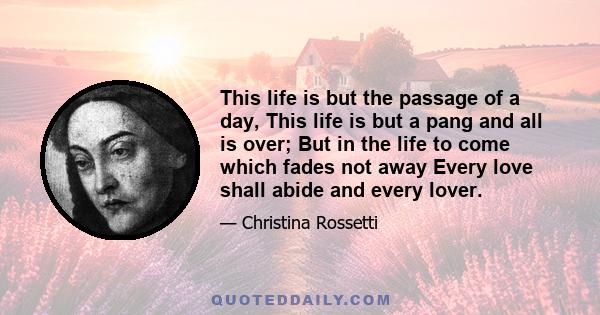 This life is but the passage of a day, This life is but a pang and all is over; But in the life to come which fades not away Every love shall abide and every lover.