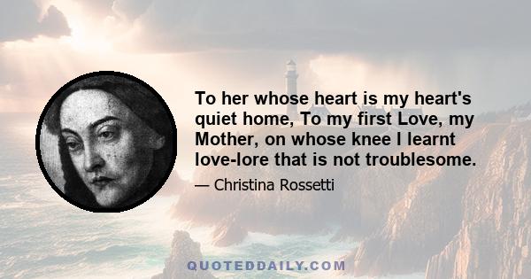 To her whose heart is my heart's quiet home, To my first Love, my Mother, on whose knee I learnt love-lore that is not troublesome.