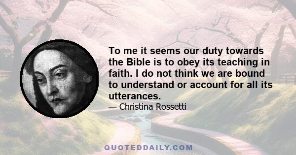 To me it seems our duty towards the Bible is to obey its teaching in faith. I do not think we are bound to understand or account for all its utterances.