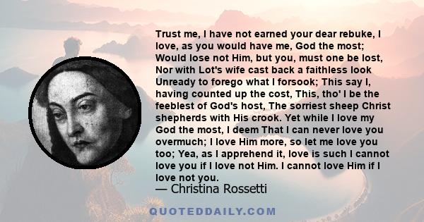 Trust me, I have not earned your dear rebuke, I love, as you would have me, God the most; Would lose not Him, but you, must one be lost, Nor with Lot's wife cast back a faithless look Unready to forego what I forsook;