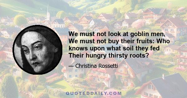 We must not look at goblin men, We must not buy their fruits: Who knows upon what soil they fed Their hungry thirsty roots?