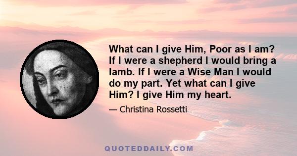 What can I give Him, Poor as I am? If I were a shepherd I would bring a lamb. If I were a Wise Man I would do my part. Yet what can I give Him? I give Him my heart.