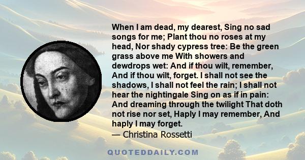 When I am dead, my dearest, Sing no sad songs for me; Plant thou no roses at my head, Nor shady cypress tree: Be the green grass above me With showers and dewdrops wet: And if thou wilt, remember, And if thou wilt,