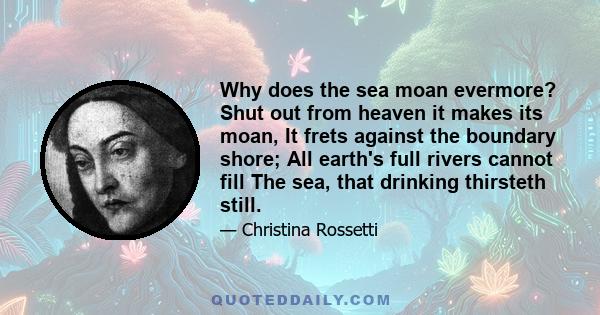 Why does the sea moan evermore? Shut out from heaven it makes its moan, It frets against the boundary shore; All earth's full rivers cannot fill The sea, that drinking thirsteth still.