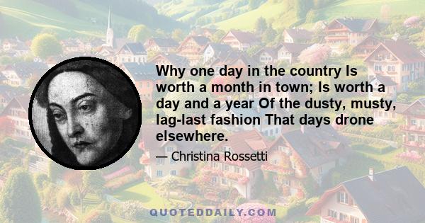 Why one day in the country Is worth a month in town; Is worth a day and a year Of the dusty, musty, lag-last fashion That days drone elsewhere.