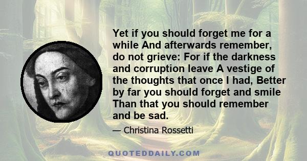 Yet if you should forget me for a while And afterwards remember, do not grieve: For if the darkness and corruption leave A vestige of the thoughts that once I had, Better by far you should forget and smile Than that you 