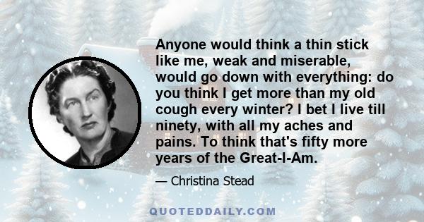 Anyone would think a thin stick like me, weak and miserable, would go down with everything: do you think I get more than my old cough every winter? I bet I live till ninety, with all my aches and pains. To think that's