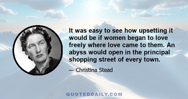 It was easy to see how upsetting it would be if women began to love freely where love came to them. An abyss would open in the principal shopping street of every town.