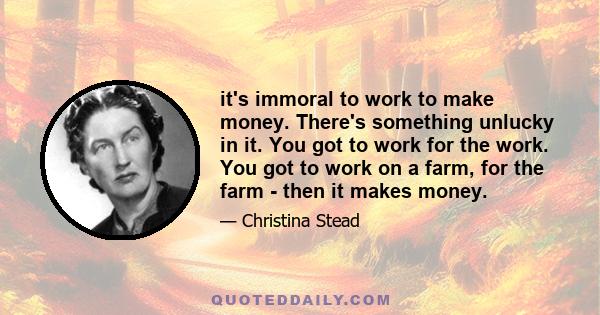 it's immoral to work to make money. There's something unlucky in it. You got to work for the work. You got to work on a farm, for the farm - then it makes money.