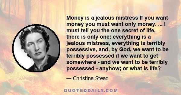 Money is a jealous mistress If you want money you must want only money. ... I must tell you the one secret of life, there is only one: everything is a jealous mistress, everything is terribly possessive, and, by God, we 