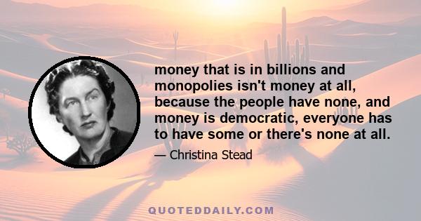 money that is in billions and monopolies isn't money at all, because the people have none, and money is democratic, everyone has to have some or there's none at all.