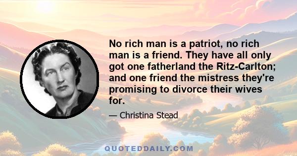 No rich man is a patriot, no rich man is a friend. They have all only got one fatherland the Ritz-Carlton; and one friend the mistress they're promising to divorce their wives for.